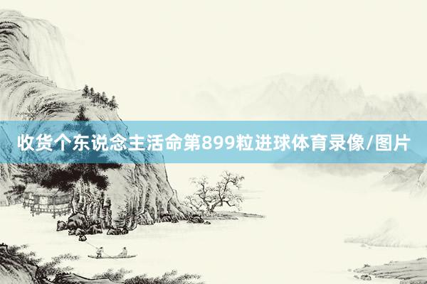 收货个东说念主活命第899粒进球体育录像/图片