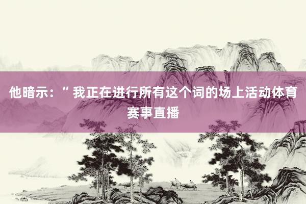 他暗示:”我正在进行所有这个词的场上活动体育赛事直播
