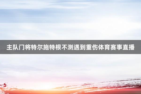 主队门将特尔施特根不测遇到重伤体育赛事直播