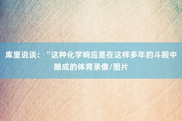 库里说谈:“这种化学响应是在这样多年的斗殴中酿成的体育录像/图片