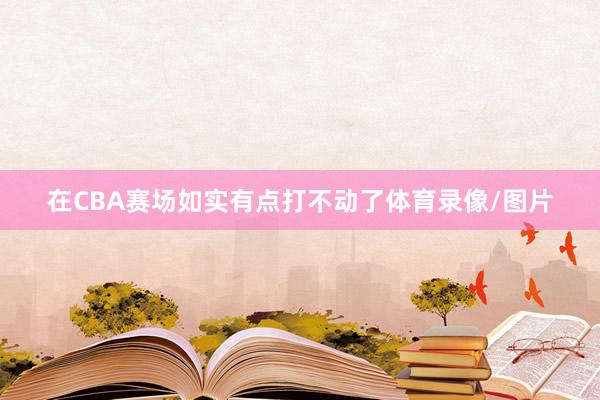 在CBA赛场如实有点打不动了体育录像/图片