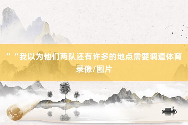 ”“我以为他们两队还有许多的地点需要调遣体育录像/图片