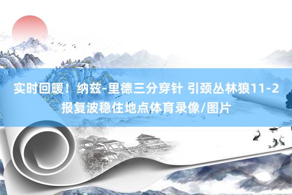 实时回暖！纳兹-里德三分穿针 引颈丛林狼11-2报复波稳住地点体育录像/图片