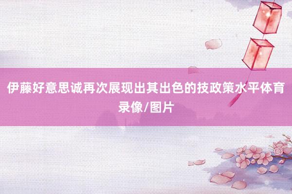 伊藤好意思诚再次展现出其出色的技政策水平体育录像/图片