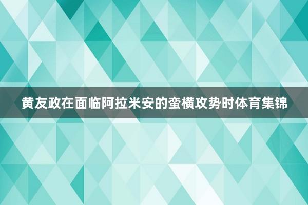 黄友政在面临阿拉米安的蛮横攻势时体育集锦