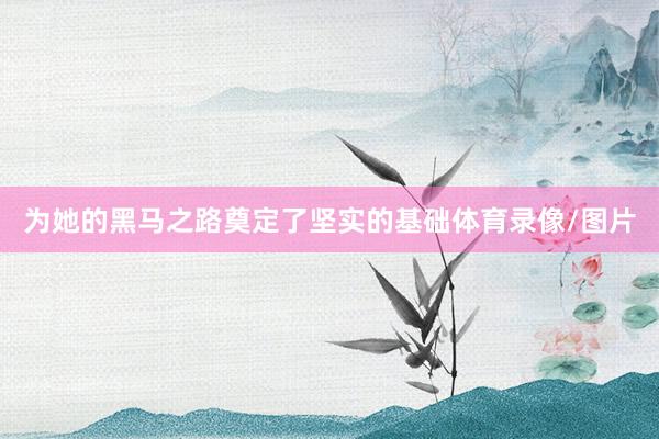 为她的黑马之路奠定了坚实的基础体育录像/图片