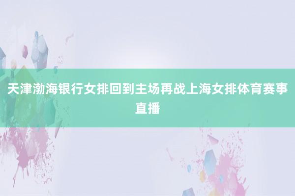 天津渤海银行女排回到主场再战上海女排体育赛事直播