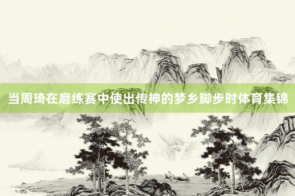 当周琦在磨练赛中使出传神的梦乡脚步时体育集锦