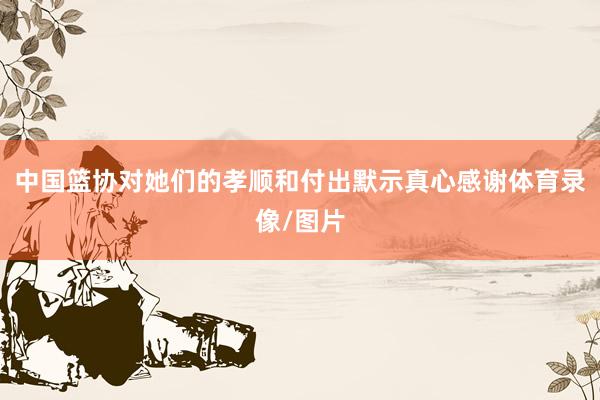 中国篮协对她们的孝顺和付出默示真心感谢体育录像/图片