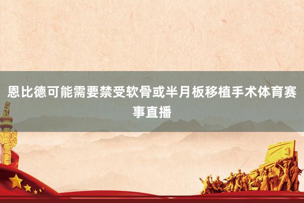 恩比德可能需要禁受软骨或半月板移植手术体育赛事直播