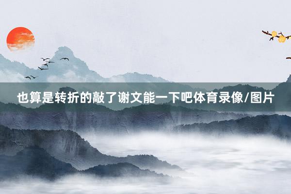 也算是转折的敲了谢文能一下吧体育录像/图片