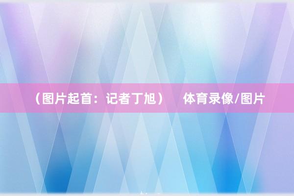 （图片起首：记者丁旭）    体育录像/图片