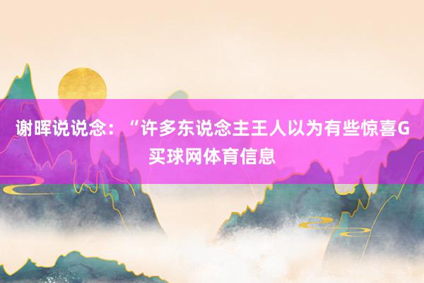 谢晖说说念：“许多东说念主王人以为有些惊喜G买球网体育信息
