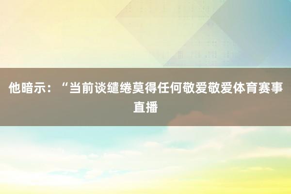 他暗示：“当前谈缱绻莫得任何敬爱敬爱体育赛事直播