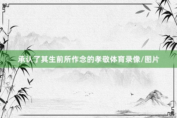 承认了其生前所作念的孝敬体育录像/图片